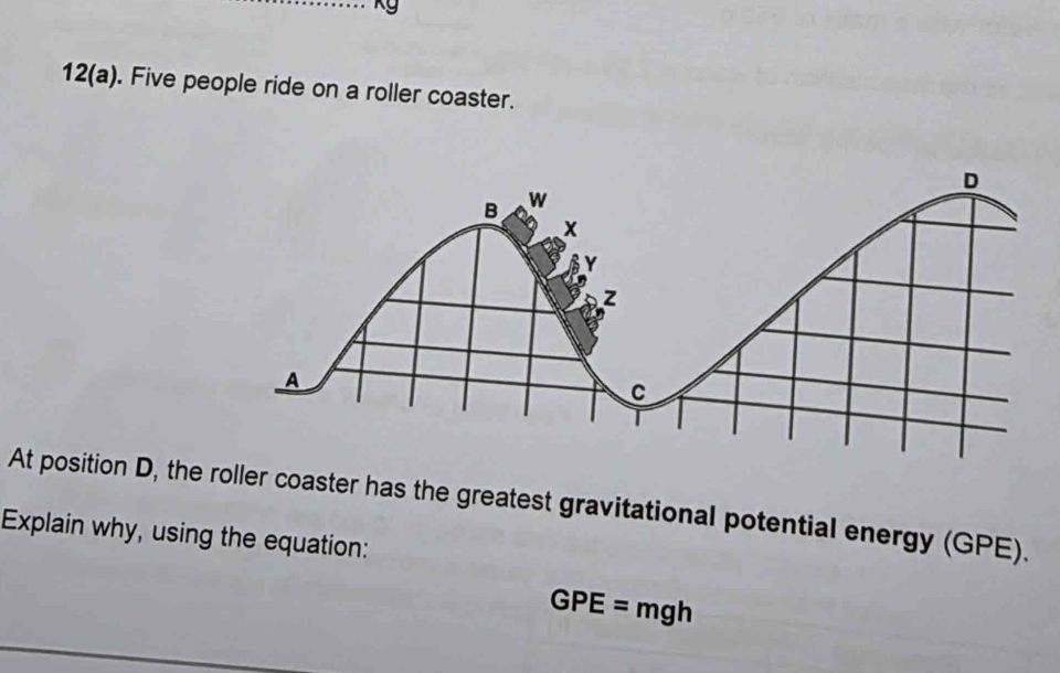 kg
12(a). Five people ride on a roller coaster. 
At position D, the roller coaster has the greatest gravitational potential energy (GPE). 
Explain why, using the equation:
GPE=mgh