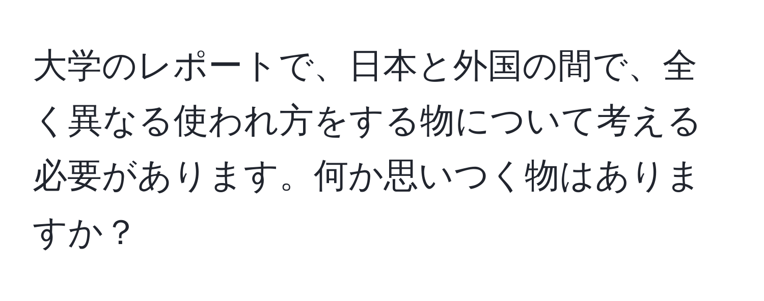 大学のレポートで、日本と外国の間で、全く異なる使われ方をする物について考える必要があります。何か思いつく物はありますか？