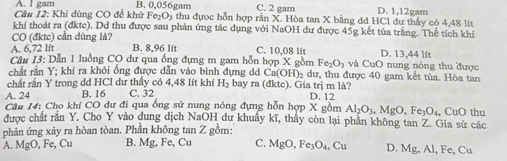 A. 1 gam B. 0,056gam C. 2 gam D. 1,12gam
Câu 12: Khi dùng CO đề khử Fe_2O_3 thu đựoc hỗn hợp rắn X. Hòa tan X bằng dd HCl dư thấy có 4,48 lít
khí thoát ra (đktc). Dd thu được sau phản ứng tác dụng với NaOH dư được 45g kết tủa trắng. Thể tích khí
CO (đktc) cần dùng là?
A. 6,72 lít B. 8,96 lít C. 10,08 lít D. 13,44 lít
Câu 13: Dẫn 1 luồng CO dư qua ống đựng m gam hỗn hợp X gồm Fe_2O_3 và CuO nung nóng thu được
chất rắn Y; khí ra khỏi ống được dẫn vào bình đựng dd Ca(OH)_2 dư, thu được 40 gam kết tủa. Hòa tan
chất rắn Y trong dd HCl dư thấy có 4,48 lít khí H_2 bay ra (đktc). Gía trị m là?
A. 24 B. 16 C. 32 D. 12
Câu 14: Cho khí CO dư đi qua ổng sứ nung nóng đựng hỗn hợp X gồm Al_2O_3, MgO, Fe_3O_4 , CuO thu
được chất rắn Y. Cho Y vào dung dịch NaOH dư khuấy kĩ, thấy còn lại phần không tan Z. Gia sử các
phản ứng xảy ra hòan tòan. Phần không tan Z gồm:
A. MgO, Fe, Cu B. Mg, Fe, Cu C. M gO, Fe_3O_4, Cu D. Mg, Al, Fe, Cu