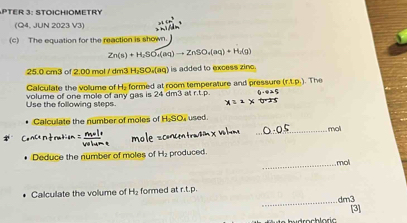 PtEr 3: StoiChioMetRy 
(Q4, JUN 2023 V3) 
(c) The equation for the reaction is shown.
Zn(s)+H_2SO_4(aq)to ZnSO_4(aq)+H_2(g)
25.0 cm3 of 2.00 mol / dm3 H₂SO.(aq) is added to excess zinc. 
Calculate the vollume of H. formed at room temperature and pressure (r.t.p.). The 
Use the following steps. volume of one mole of any gas is 24 dm3 at r.t.p. 
• Calculate the number of moles of H_2SO i used . 
_mol 
Deduce the number of moles of H_2 produced 
_mol 
Calculate the volume of H_2 formed at r.t.p. 
_ 
3