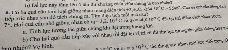 Để lực này tăng lên 4 lần thì khoảng cách giữa chúng là bao nhiêu? 
6. Có ba quả cầu kim loại giống nhau mang điện tíc tich+2,3mu C, -264.10^(-7)C, -5, 9mu C.. Cho ba quả cầu đồng thời 
tiếp xúc nhau sau đó tách chúng ra. Tìm điện tích mỗi quả cầu?
7^*. Hai quả cầu nhỏ giống nhau có q_1=3,2.10^(-9)C và q_2=-4,8.10^(-9)C đặt tại hai điểm cách nhau 10cm. 
a. Tính lực tương tác giữa chúng khi đặt trong không khí. 
b) Cho hai quả cầu tiếp xúc với nhau rồi đặt lại vị trí cũ thì tìm lực tương tác giữa chúng bay giờ 
hao nhiêu? Vẽ hình.
10^(-6)C và a_2=5.10^(-6)C tác dụng với nhau một lực 36N trong ch