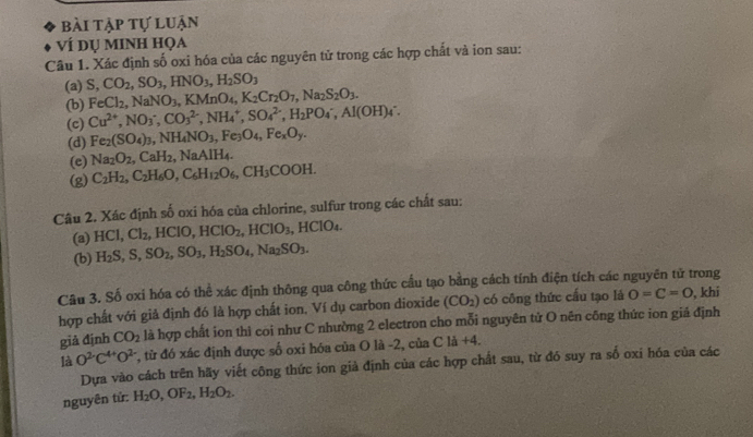bài tập tự luận
Ví dụ mINh họa
Câu 1. Xác định số oxi hóa của các nguyên tử trong các hợp chất và ion sau:
(a) S,CO_2,SO_3,HNO_3,H_2SO_3
(b) FeCl_2,NaNO_3,KMnO_4,K_2Cr_2O_7,Na_2S_2O_3.
(c) Cu^(2+),NO_3^(-,CO_3^(2-),NH_4^+,SO_4^(2-),H_2)PO_4^(-,Al(OH)_4^-.
(d) Fe_2)(SO_4)_3,NH_4NO_3,Fe_3O_4,Fe_xO_y.
(e) Na_2O_2,CaH_2,NaAlH_4.
(g) C_2H_2,C_2H_6O,C_6H_12O_6,CH_3COOH.
Câu 2. Xác định số oxi hóa của chlorine, sulfur trong các chất sau:
(a) HCl,Cl_2 HCIO,HCIO_2,HCIO_3,HCIO_4.
(b) H_2S,S,SO_2,SO_3,H_2SO_4,Na_2SO_3.
Câu 3. Số oxi hóa có thể xác định thông qua công thức cấu tạo bằng cách tính điện tích các nguyên tử trong , khi
hợp chất với giả định đó là hợp chất ion, Ví dụ carbon dioxide (CO_2) có công thức cấu tạo là O=C=O
giả định CO_2 là hợp chất ion thì coi như C nhường 2 electron cho mỗi nguyên tử O nên công thức ion giá định
là O^(2·)C^(4+)O^(2-) , từ đó xác định được số oxi hóa của O là -2, của C là +4.
Dựa vào cách trên hãy viết công thức ion giả định của các hợp chất sau, từ đó suy ra số oxi hóa của các
nguyên tử: H_2O,OF_2,H_2O_2.