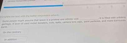 Camon Campere== = = 

Complete the fext with the better conjunctive afvert. 
Some people might assume that space is a pristine and infinite void. _, it is filled with orbiting 
Earth. garbage. A layer of used rocket boosters, nuts, bolts, camera lens caps, paint particles, and more surrounds 
On the contrary 
In addition