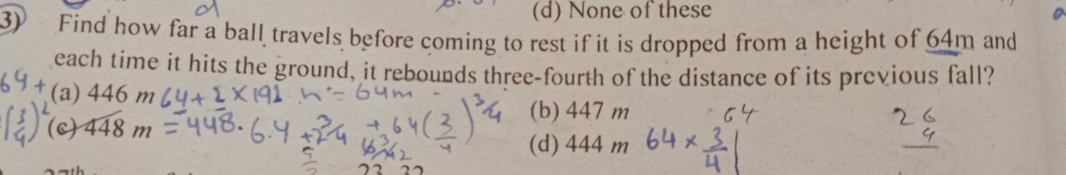 (d) None of these
3) Find how far a ball travels before coming to rest if it is dropped from a height of 64m and
each time it hits the ground, it rebounds three-fourth of the distance of its previous fall?
(a) 446m
(b) 447 m
(c) 448m
(d) 444 m