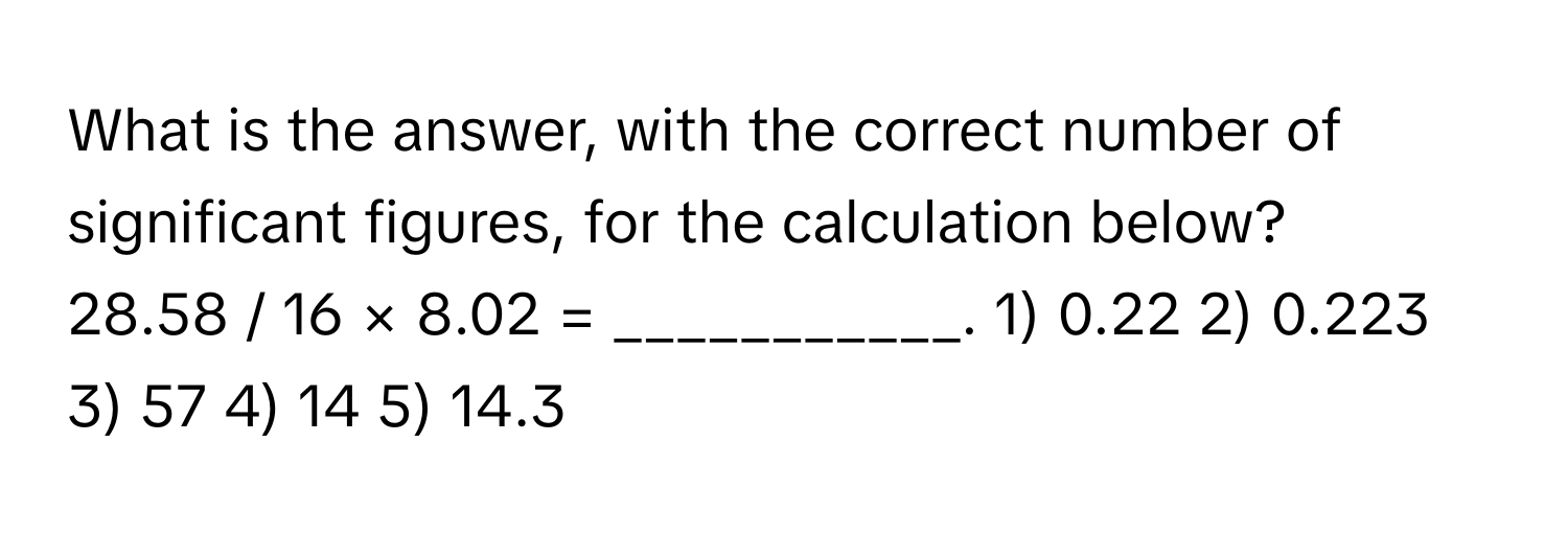 What is the answer, with the correct number of significant figures, for the calculation below?
28.58 / 16 × 8.02 = ___________. 1) 0.22   2) 0.223   3) 57   4) 14   5) 14.3