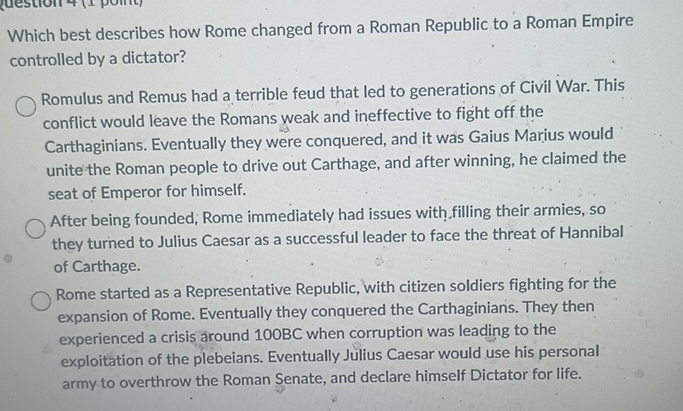 Which best describes how Rome changed from a Roman Republic to a Roman Empire
controlled by a dictator?
Romulus and Remus had a terrible feud that led to generations of Civil War. This
conflict would leave the Romans weak and ineffective to fight off the
Carthaginians. Eventually they were conquered, and it was Gaius Marius would
unite the Roman people to drive out Carthage, and after winning, he claimed the
seat of Emperor for himself.
After being founded; Rome immediately had issues with filling their armies, so
they turned to Julius Caesar as a successful leader to face the threat of Hannibal
of Carthage.
Rome started as a Representative Republic, with citizen soldiers fighting for the
expansion of Rome. Eventually they conquered the Carthaginians. They then
experienced a crisis around 100BC when corruption was leading to the
exploitation of the plebeians. Eventually Julius Caesar would use his personal
army to overthrow the Roman Senate, and declare himself Dictator for life.