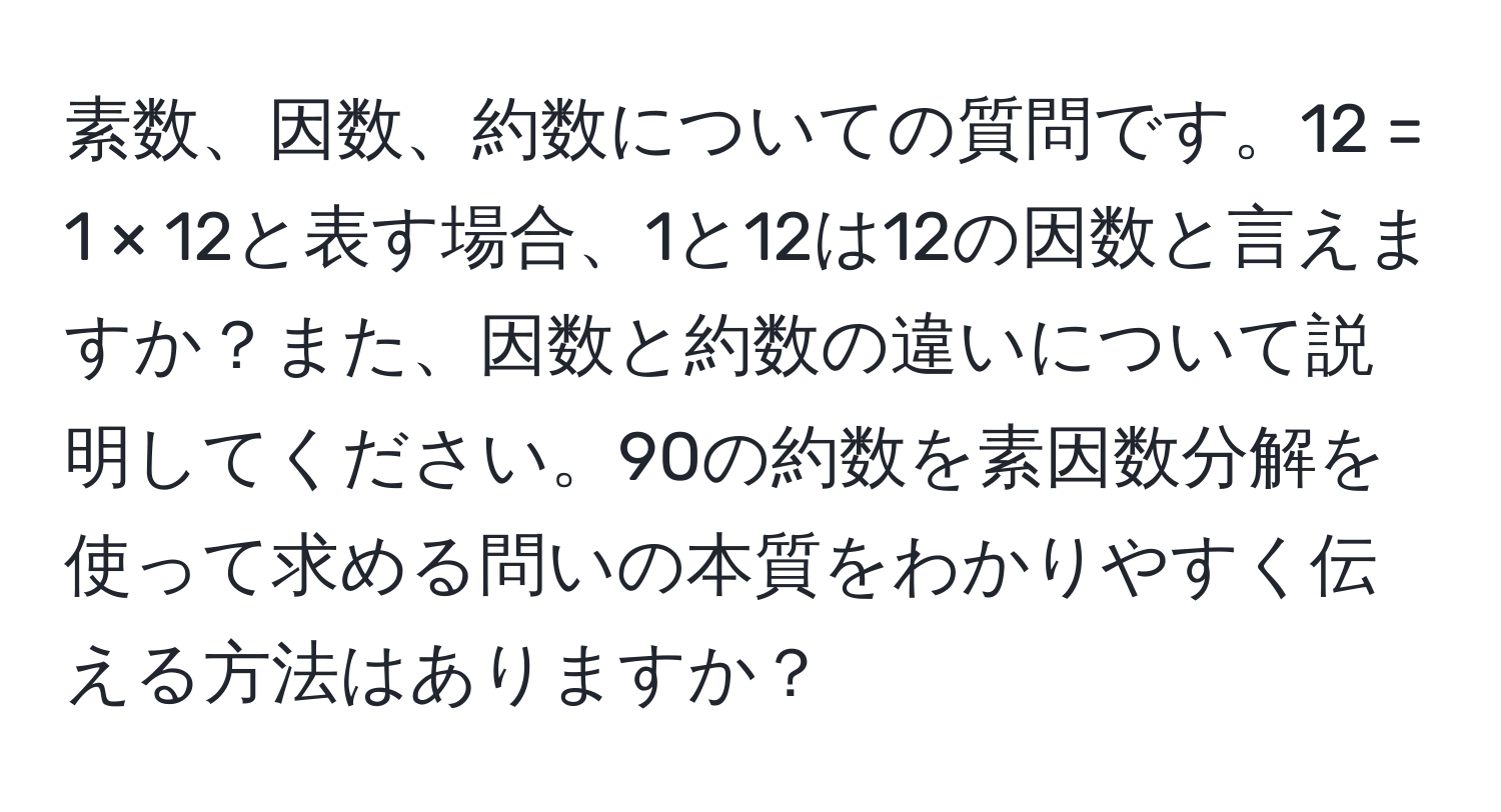 素数、因数、約数についての質問です。12 = 1 × 12と表す場合、1と12は12の因数と言えますか？また、因数と約数の違いについて説明してください。90の約数を素因数分解を使って求める問いの本質をわかりやすく伝える方法はありますか？