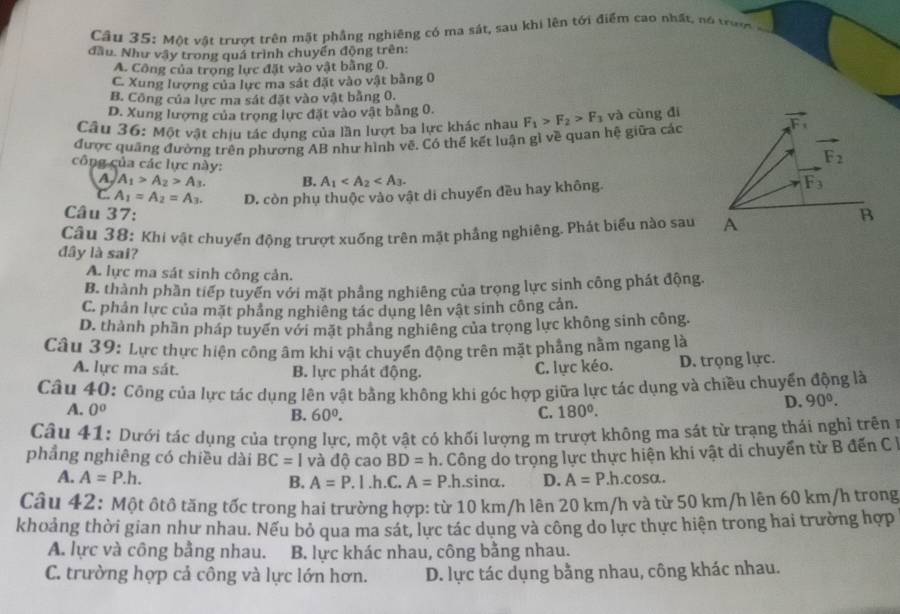 Cầu 35: Một vật trượt trên mặt phầng nghiêng có ma sát, sau khi lên tối điểm cao nhất, nó trượ
đầu. Như vây trong quá trình chuyển động trên:
A. Công của trong lực đặt vào vật bằng 0.
C. Xung lương của lực ma sát đặt vào vật bằng 0
B. Công của lực ma sát đặt vào vật bằng 0.
D. Xung lượng của trọng lực đặt vào vật bằng 0.
Câu 36: Một vật chịu tác dụng của lần lượt ba lực khác nhau
được quảng đường trên phương AB như hình vẽ. Có thể kết luận gì về quan hệ giữa các F_1>F_2>F_3 và cùng đí vector F_1
công của các lực này:
F_2
A A_1>A_2>A_3. B. A_1
C. A_1=A_2=A_3. D. còn phụ thuộc vào vật di chuyển đều hay không. F_3
Câu 37: B
Câu 38: Khi vật chuyển động trượt xuống trên mặt phầng nghiêng. Phát biểu nào sau A
đây là sai?
A. lực ma sát sinh công cản.
B. thành phần tiếp tuyển với mặt phầng nghiêng của trọng lực sinh công phát động.
C. phản lực của mặt phảng nghiêng tác dụng lên vật sinh công cản.
D. thành phần pháp tuyển với mặt pháng nghiêng của trọng lực không sinh công.
Câu 39: Lực thực hiện công âm khi vật chuyển động trên mặt phầng nằm ngang là
A. lực ma sát. B. lực phát động.
C. lực kéo. D. trọng lực.
Câu 40: Công của lực tác dụng lên vật bằng không khi góc hợp giữa lực tác dụng và chiều chuyển động là
A. 0° B. 60^0. C. 180°.
D. 90°.
Câu 41: Dưới tác dụng của trọng lực, một vật có khối lượng m trượt không ma sát từ trạng thái nghỉ trên ở
phẳng nghiêng có chiều dài BC=1 và độ cao BD=h. Công do trọng lực thực hiện khi vật di chuyển từ B đến C
A. A=P.h. B. A=P. l.h.C. A=P.l.sinα. D. A=P h.cosa.
Câu 42: Một ôtô tăng tốc trong hai trường hợp: từ 10 km/h lên 20 km/h và từ 50 km/h lên 60 km/h trong
khoảng thời gian như nhau. Nếu bỏ qua ma sát, lực tác dụng và công do lực thực hiện trong hai trường hợp
A. lực và công bằng nhau. B. lực khác nhau, công bằng nhau.
C. trường hợp cả công và lực lớn hơn. D. lực tác dụng bằng nhau, công khác nhau.