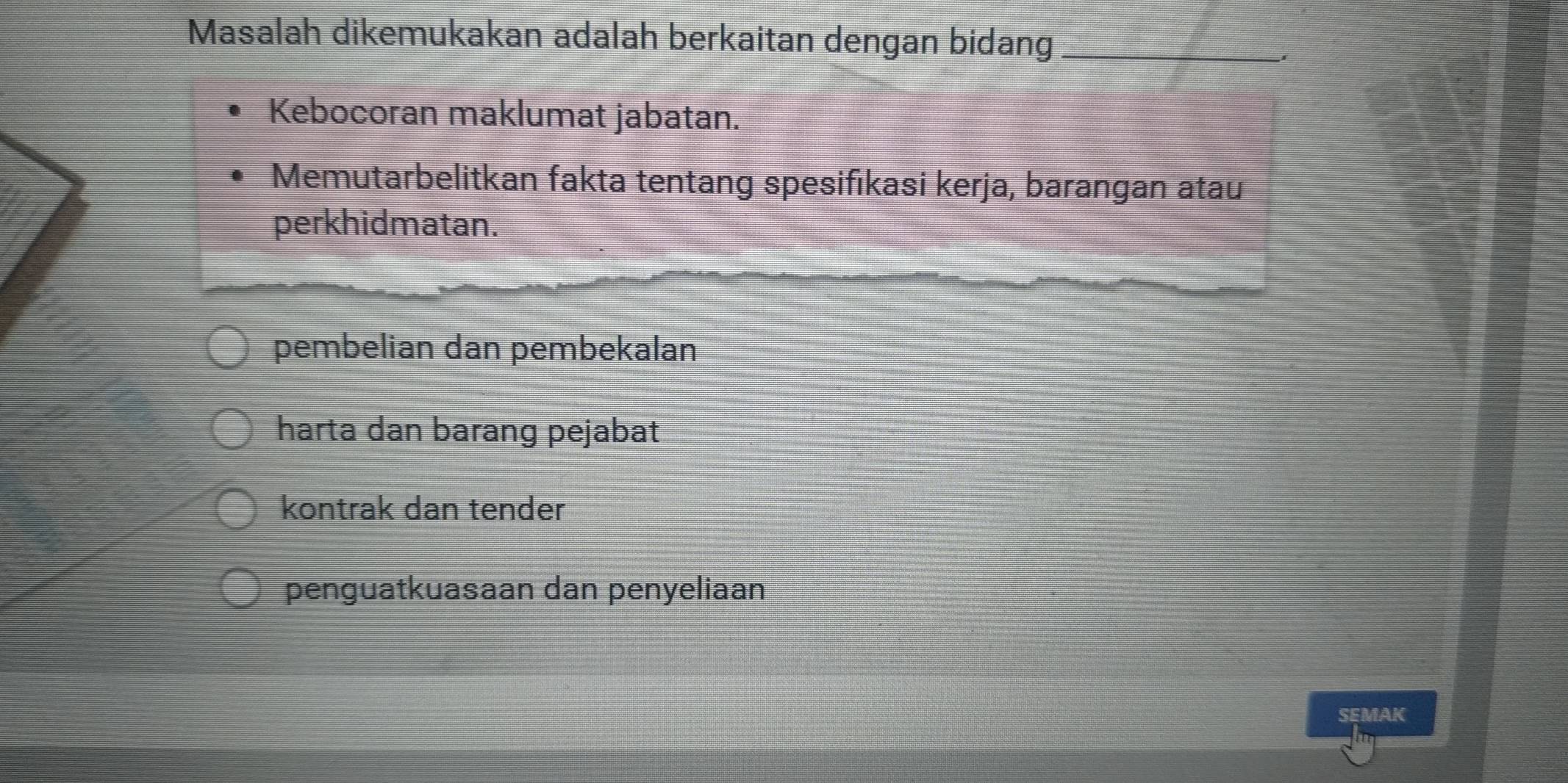 Masalah dikemukakan adalah berkaitan dengan bidang_
Kebocoran maklumat jabatan.
Memutarbelitkan fakta tentang spesifikasi kerja, barangan atau
perkhidmatan.
pembelian dan pembekalan
harta dan barang pejabat
kontrak dan tender
penguatkuasaan dan penyeliaan
SEMAK