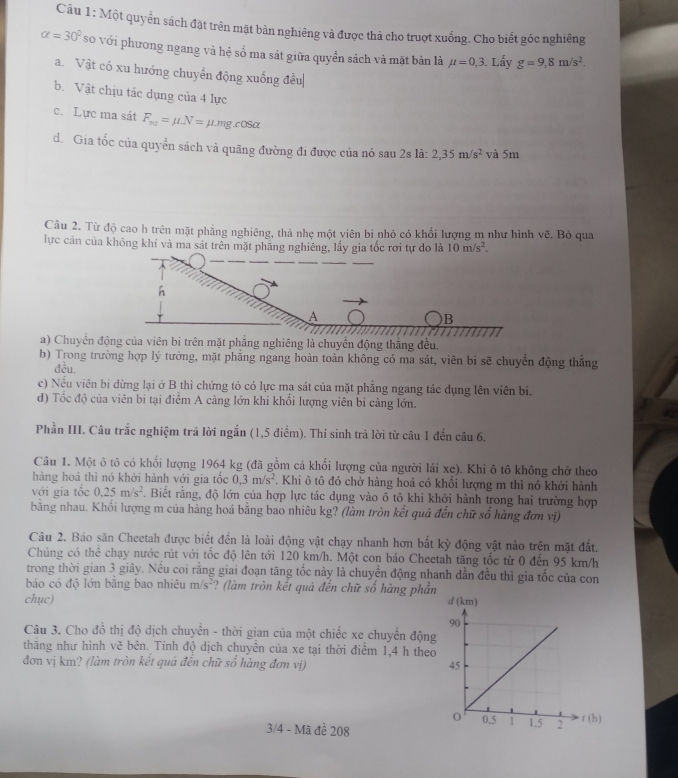 Một quyển sách đặt trên mật bàn nghiêng và được thà cho truợt xuống. Cho biết góc nghiêng
alpha =30° so với phương ngang và hệ sổ ma sát giữa quyển sách và mặt bản là mu =0,3. Lấy g=9,8m/s^2.
a. Vật có xu hướng chuyển động xuống đều|
b. Vật chịu tác dụng của 4 lực
c. Lực ma sát F_n2=mu -N=mu mgcos alpha
d. Gia tốc của quyền sách và quãng đường đi được của nó sau 2s là: 2,35m/s^2 và 5m
Câu 2. Từ độ cao h trên mặt phẳng nghiêng, thả nhẹ một viên bi nhỏ có khối lượng m như hình vẽ. Bỏ qua
lực cản của không khí và ma sát trên mặt phẳng nghiêng, lấy gia tốc rơi tự do là 10m/s^2.
h
A
)B
a) Chuyển động của viên bi trên mặt phẳng nghiêng là chuyển động thắng đều,
b) Trong trường hợp lý tưởng, mặt phẳng ngang hoàn toàn không có ma sát, viên bi sẽ chuyển động thắng
đều.
c) Nếu viên bi dừng lại ở B thì chứng tỏ có lực ma sát của mặt phẳng ngang tác dụng lên viên bi.
d) Tốc độ của viên bi tại điểm A càng lớn khi khổi lượng viên bi càng lớn.
Phần III. Câu trắc nghiệm trả lời ngắn (1,5 điểm). Thí sinh trả lời từ câu 1 đến câu 6.
Câu 1. Một ô tô có khối lượng 1964 kg (đã gồm cả khối lượng của người lái xe). Khi ô tô không chở theo
hàng hoá thì nó khởi hành với gia tốc 0,3m/s^2 F. Khi ô tô đó chở hàng hoá có khổi lượng m thì nó khởi hành
với gia tốc 0.25m/s^2. Biết rằng, độ lớn của hợp lực tác dụng vào ô tô khi khởi hành trong hai trường hợp
bằng nhau. Khối lượng m của hàng hoá bằng bao nhiêu kg? (làm tròn kết quả đến chữ số hàng đơn vị)
Câu 2. Báo săn Cheetah được biết đến là loài động vật chạy nhanh hơn bắt kỳ động vật nào trên mặt đất.
Chúng có thê chạy nước rút với tốc độ lên tới 120 km/h. Một con báo Cheetah tăng tốc từ 0 đến 95 km/h
trong thời gian 3 giây. Nếu coi rằng giai đoạn tăng tốc này là chuyển động nhanh dẫn đều thì gia tốc của con
báo có độ lớn bằng bao nhiêu m/s^2 ? (làm tròn kết quả đến chữ số hàng phần
chục) d (km)
Câu 3. Cho đồ thị độ dịch chuyển - thời gian của một chiếc xe chuyển động
thăng như hình vẽ bên. Tính độ dịch chuyền của xe tại thời điểm 1,4 h theo
đơn vị km? (làm tròn kết quả đến chữ số hàng đơn vị) 
3/4 - Mã đề 208