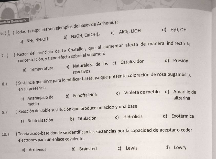 endo la Química IV
6.( ) Todas las especies son ejemplos de bases de Arrhenius:
a) NH_3, NH_4OH b) NaOH, Ca(OH)_2 c) AlCl_3, , LiOH
d) H_2O , OH
7. ( ) Factor del principio de Le Chatelier, que al aumentar afecta de manera indirecta la
concentración, y tiene efecto sobre el volumen:
a) Temperatura b) Naturaleza de los c) Catalizador d) Presión
reactivos
8. ( ) Sustancia que sirve para identificar bases, ya que presenta coloración de rosa bugambilia.
en su presencia
a) Anaranjado de b) Fenoftaleína c) Violeta de metilo d) Amarillo de
alizarina
metilo
9. ( ) Reacción de doble sustitución que produce un ácido y una base
a) Neutralización b) Titulación c) Hidrólisis d) Exotérmica
10. ( ) Teoría ácido-base donde se identifican las sustancias por la capacidad de aceptar o ceder
electrones para un enlace covalente.
a) Arrhenius b) Brønsted c) Lewis d) Lowry