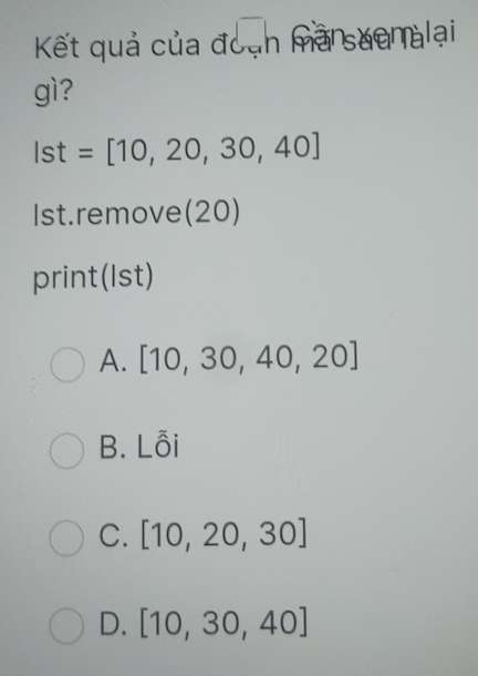 Kết quả của đoạn marsuenalaại
gì?
Ist=[10,20,30,40]
Ist.remove(20)
print(Ist)
A. [10,30,40,20]
B. Lỗi
C. [10,20,30]
D. [10,30,40]