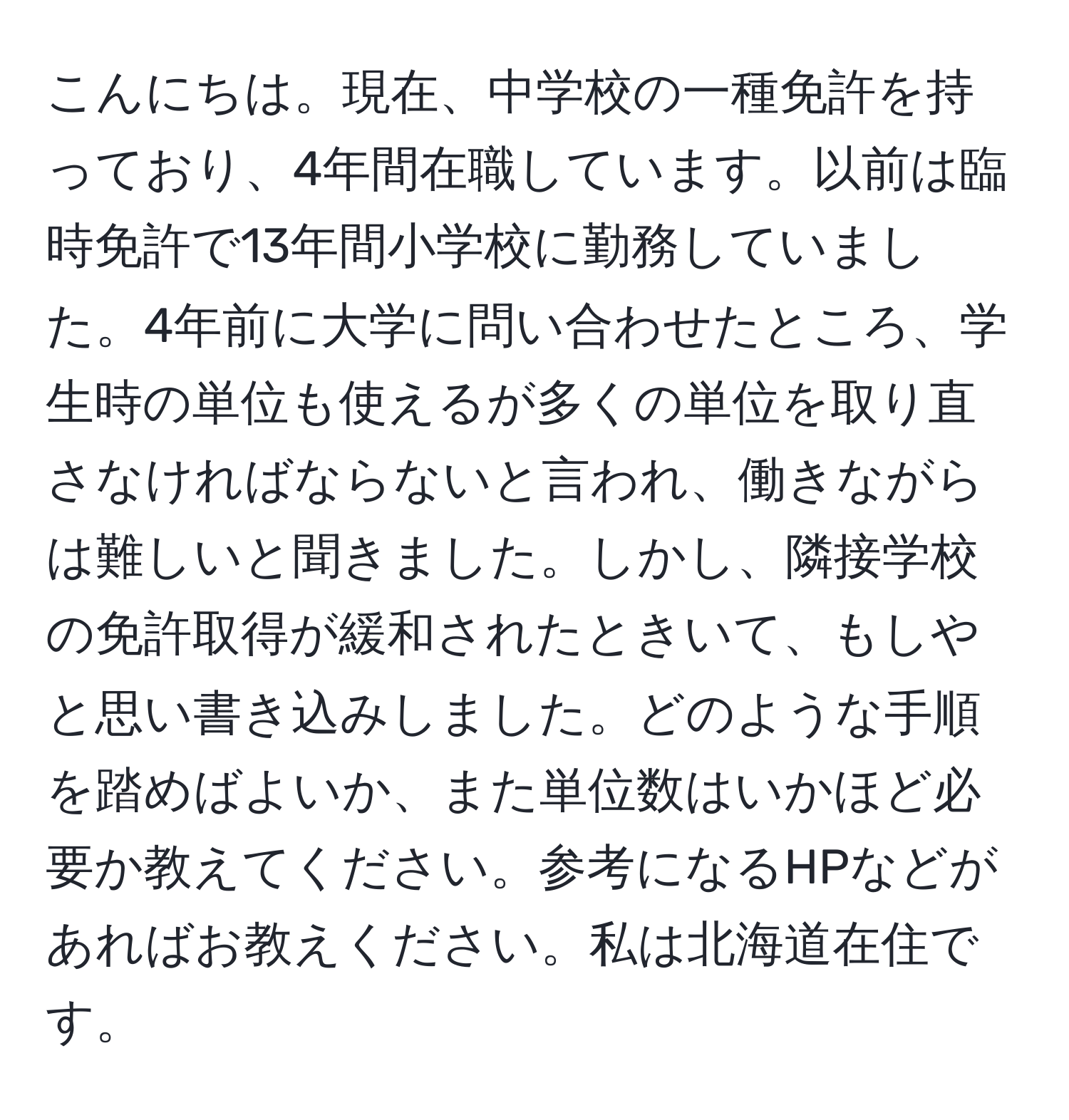 こんにちは。現在、中学校の一種免許を持っており、4年間在職しています。以前は臨時免許で13年間小学校に勤務していました。4年前に大学に問い合わせたところ、学生時の単位も使えるが多くの単位を取り直さなければならないと言われ、働きながらは難しいと聞きました。しかし、隣接学校の免許取得が緩和されたときいて、もしやと思い書き込みしました。どのような手順を踏めばよいか、また単位数はいかほど必要か教えてください。参考になるHPなどがあればお教えください。私は北海道在住です。