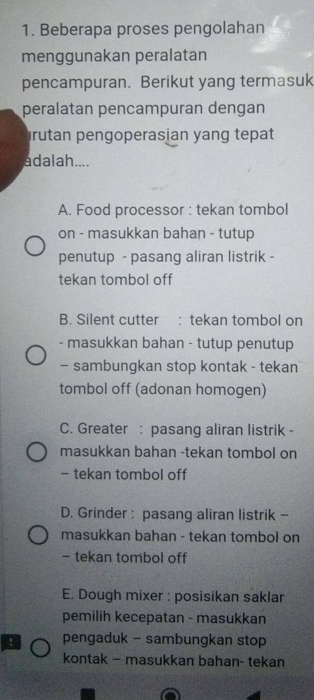 Beberapa proses pengolahan
menggunakan peralatan
pencampuran. Berikut yang termasuk
peralatan pencampuran dengan
Irutan pengoperasian yang tepat
adalah....
A. Food processor : tekan tombol
on - masukkan bahan - tutup
penutup - pasang aliran listrik -
tekan tombol off
B. Silent cutter : tekan tombol on
- masukkan bahan - tutup penutup
- sambungkan stop kontak - tekan
tombol off (adonan homogen)
C. Greater : pasang aliran listrik -
masukkan bahan -tekan tombol on
- tekan tombol off
D. Grinder : pasang aliran listrik -
masukkan bahan - tekan tombol on
- tekan tombol off
E. Dough mixer : posisikan saklar
pemilih kecepatan - masukkan
pengaduk - sambungkan stop
kontak - masukkan bahan- tekan