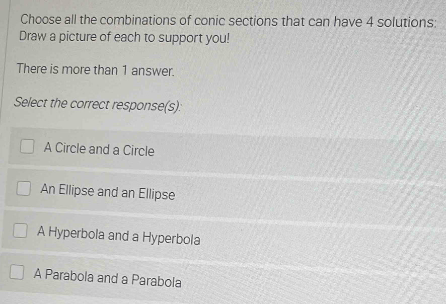 Choose all the combinations of conic sections that can have 4 solutions:
Draw a picture of each to support you!
There is more than 1 answer.
Select the correct response(s):
A Circle and a Circle
An Ellipse and an Ellipse
A Hyperbola and a Hyperbola
A Parabola and a Parabola