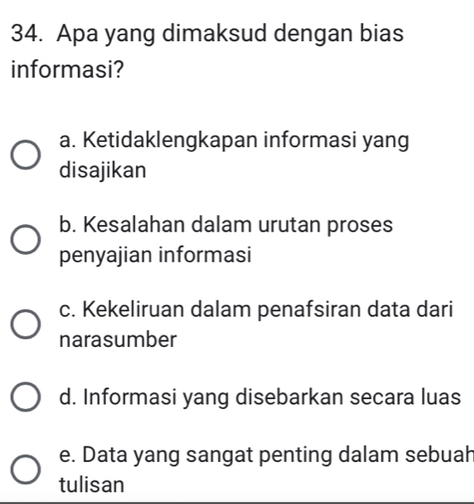 Apa yang dimaksud dengan bias
informasi?
a. Ketidaklengkapan informasi yang
disajikan
b. Kesalahan dalam urutan proses
penyajian informasi
c. Kekeliruan dalam penafsiran data dari
narasumber
d. Informasi yang disebarkan secara luas
e. Data yang sangat penting dalam sebuah
tulisan