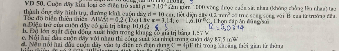 yar to cue duong .
VD 50. Cuộn dây kim loại có điện trở suất rho =2.10^(-8)Omega m gồm 1000 vòng được cuốn sát nhau (không chồng lên nhau) tạo
thành ống dây hình trụ, đường kính cuộn dây d=10cm , tiết diện dây 0,2mm^2 có trục song song với vector B của từ trường đều.
Tốc độ biển thiên thiên △ B/△ t=0,2(T/s) Lây π =3,14; e=1,6.10^(-19)C * Chọn đáp án đúng/sai
a.Điện trở của cuộn dây có giá trị bằng 10,0Ω
b. Độ lớn suất điện động xuất hiện trong khung có giá trị bằng 1,57 V
c. Nội hai đầu cuộn dây với nhau thì công suất tỏa nhiệt trong cuộn dây 87,5 mW
d. Nếu nối hai đầu cuốn dây vào tụ điện có điện dung C=4mu F thì trong khoảng thời gian từ thông