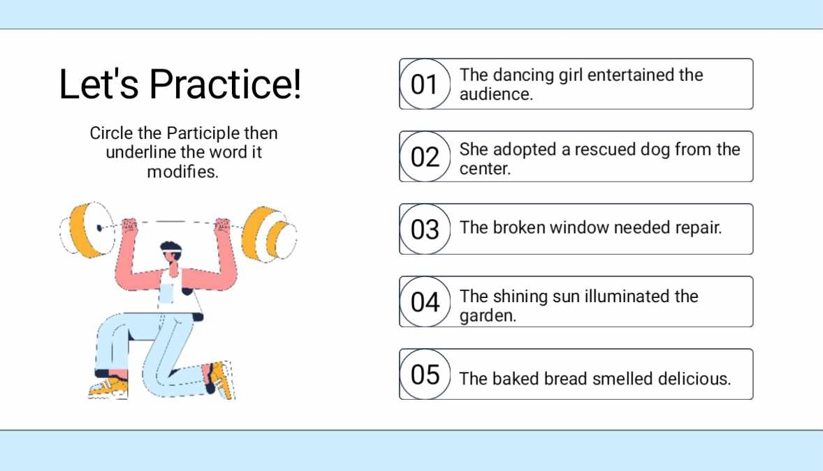 The dancing girl entertained the
Let's Practice! 01 audience.
Circle the Participle then
underline the word it She adopted a rescued dog from the
02
modifies. center.
03The broken window needed repair.
04 The shining sun illuminated the
garden.
05 The baked bread smelled delicious.