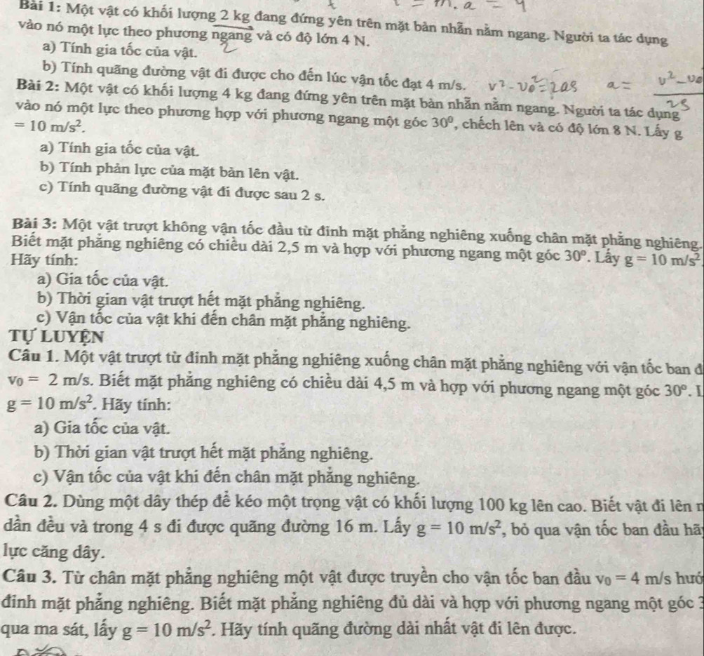 Một vật có khối lượng 2 kg đang đứng yên trên mặt bản nhẫn nằm ngang. Người ta tác dụng
vào nó một lực theo phương ngang và có độ lớn 4 N.
a) Tính gia tốc của vật.
b) Tính quãng đường vật đi được cho đến lúc vận tốc đạt 4 m/s.
Bài 2: Một vật có khối lượng 4 kg đang đứng yên trên mặt bàn nhẵn nằm ngang. Người ta tác dụng
vào nó một lực theo phương hợp với phương ngang một góc 30°
=10m/s^2. , chếch lên và có độ lớn 8 N. Lấy g
a) Tính gia tốc của vật.
b) Tính phản lực của mặt bản lên vật.
c) Tính quãng đường vật đi được sau 2 s.
Bài 3: Một vật trượt không vận tốc đầu từ đinh mặt phẳng nghiêng xuống chân mặt phẳng nghiêng.
Biết mặt phẳng nghiêng có chiều dài 2,5 m và hợp với phương ngang một góc 30°
Hãy tính: . Lấy g=10m/s^2
a) Gia tốc của vật.
b) Thời gian vật trượt hết mặt phẳng nghiêng.
c) Vận tốc của vật khi đến chân mặt phẳng nghiêng.
tự luyện
Câu 1. Một vật trượt từ đinh mặt phẳng nghiêng xuống chân mặt phẳng nghiêng với vận tốc ban đ
v_0=2m/s. Biết mặt phẳng nghiêng có chiều dài 4,5 m và hợp với phương ngang một góc 30°. 1
g=10m/s^2. Hãy tính:
a) Gia tốc của vật.
b) Thời gian vật trượt hết mặt phẳng nghiêng.
c) Vận tốc của vật khi đến chân mặt phẳng nghiêng.
Câu 2. Dùng một dây thép để kéo một trọng vật có khối lượng 100 kg lên cao. Biết vật đi lên n
dần đều và trong 4 s đi được quãng đường 16 m. Lấy g=10m/s^2 , bỏ qua vận tốc ban đầu hãt
lực căng dây.
Câu 3. Từ chân mặt phẳng nghiêng một vật được truyền cho vận tốc ban đầu v_0=4 m/s hưó
đinh mặt phẳng nghiêng. Biết mặt phẳng nghiêng đủ dài và hợp với phương ngang một góc 3
qua ma sát, lấy g=10m/s^2 :. Hãy tính quãng đường dài nhất vật đi lên được.