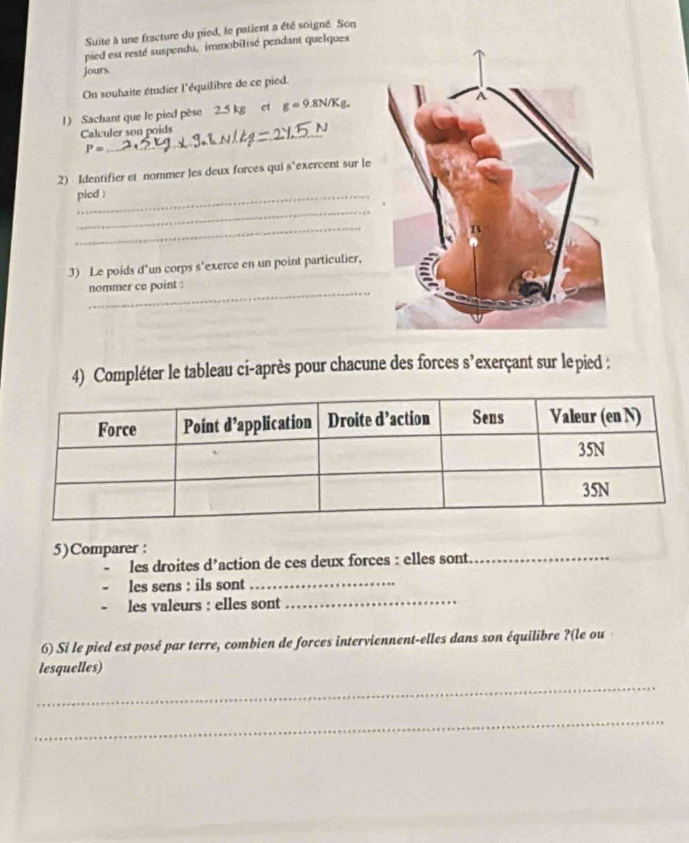 Suite à une fracture du pied, le patient a été soigné Son 
pied est resté suspendu, immobilisé pendant quelques 
jours. 
On souhaite étudier l'équilibre de ce pied. 
1) Sachant que le pied pése 2.5 kg et g=9.8N/Kg. 
Calvuler son poids
P=
2) Identifier et nommer les deux forces qui s"exercent sur le 
pied : 
_ 
_ 
3) Le poids d'un corps s'exerce en un point particulier, 
_ 
nommer ce point : 
4) Compléter le tableau ci-après pour chacune des forces s’exerçant sur lepied : 
5)Comparer : 
les droites d’action de ces deux forces : elles sont._ 
_ 
les sens : ils sont_ 
les valeurs : elles sont 
6) Si le pied est posé par terre, combien de forces interviennent-elles dans son équilibre ?(le ou 
lesquelles) 
_ 
_