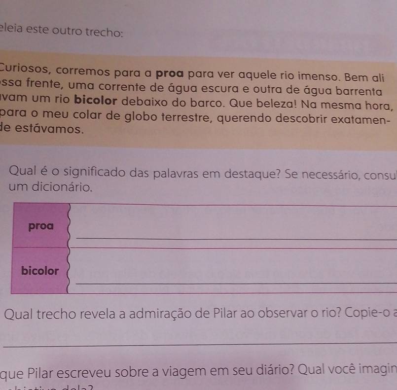 eleia este outro trecho: 
Curiosos, corremos para a proa para ver aquele rio imenso. Bem ali 
essa frente, uma corrente de água escura e outra de água barrenta 
vam um rio bicolor debaixo do barco. Que beleza! Na mesma hora, 
para o meu colar de globo terrestre, querendo descobrir exatamen- 
de estávamos. 
Qual é o significado das palavras em destaque? Se necessário, consu 
um dicionário. 
__ 
_ 
proa 
_ 
_ 
_ 
_ 
_ 
_ 
bicolor 
_ 
Qual trecho revela a admiração de Pilar ao observar o rio? Copie-o a 
_ 
que Pilar escreveu sobre a viagem em seu diário? Qual você imagin