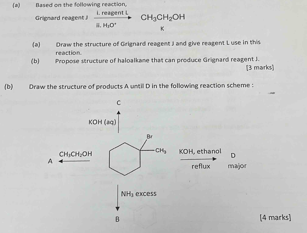 €£ Based on the following reaction, 
Grignard reagent J frac i.reagentLii.H_3O^+ CH_3CH_2OH
K
(a) Draw the structure of Grignard reagent J and give reagent L use in this 
reaction. 
(b) Propose structure of haloalkane that can produce Grignard reagent J. 
[3 marks] 
(b) Draw the structure of products A until D in the following reaction scheme : 
C 
KOH (aq) 
Br
CH_3CH_2OH
CH_3 KOH, ethanol D 
A 
reflux major
NH_3 excess 
B [4 marks]