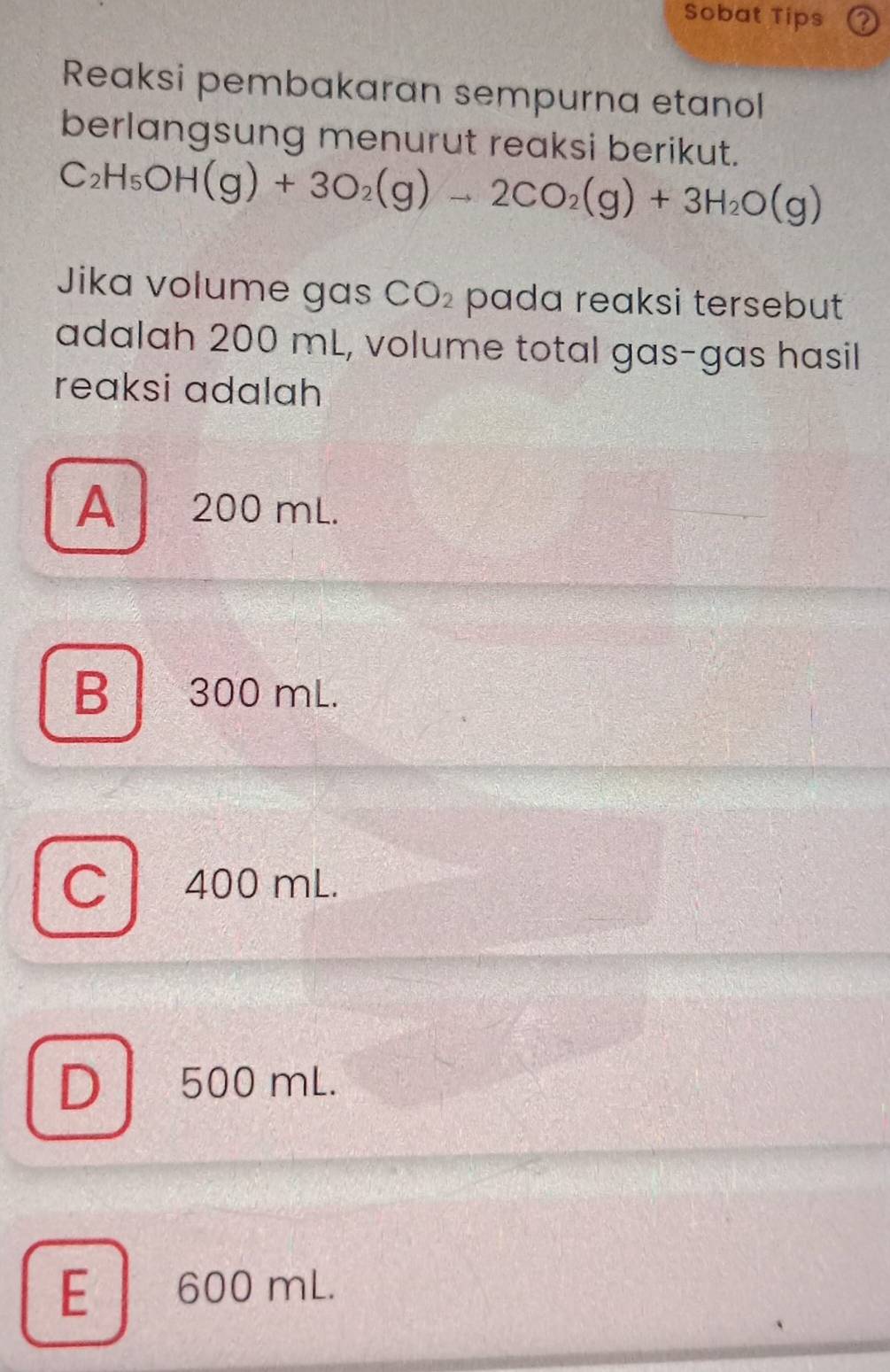 Sobat Tips
Reaksi pembakaran sempurna etanol
berlangsung menurut reaksi berikut.
C_2H_5OH(g)+3O_2(g)to 2CO_2(g)+3H_2O(g)
Jika volume gas CO_2 pada reaksi tersebut 
adalah 200 mL, volume total gas-gas hasil
reaksi adalah
A 200 mL.
B 300 mL.
C 400 mL.
D 500 mL.
E 600 mL.