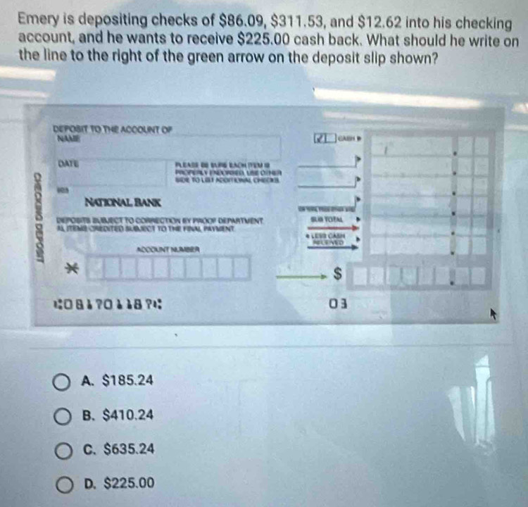 Emery is depositing checks of $86.09, $311.53, and $12.62 into his checking
account, and he wants to receive $225.00 cash back. What should he write on
the line to the right of the green arrow on the deposit slip shown?
DEPOBIT TO THE ACOOUNT OF
NAAB
DATE Pleade de sañé éacn item o
POPEPLY PEPRE USE OimeR
SDR TO LILI ADOFTEWAL CHECIB
003
National Bank

DePOsIts EUbeCT to cOrRection by proop department SLIN TOFAL
AL ITEME CREDITED SUMECT TO THE FINAL PAYMENT. * LESI CAH
ADOCKNT NLMBRA NLENED
*
$
に□8è?0è18?; 03
A. $185.24
B. $410.24
C. $635.24
D. $225.00