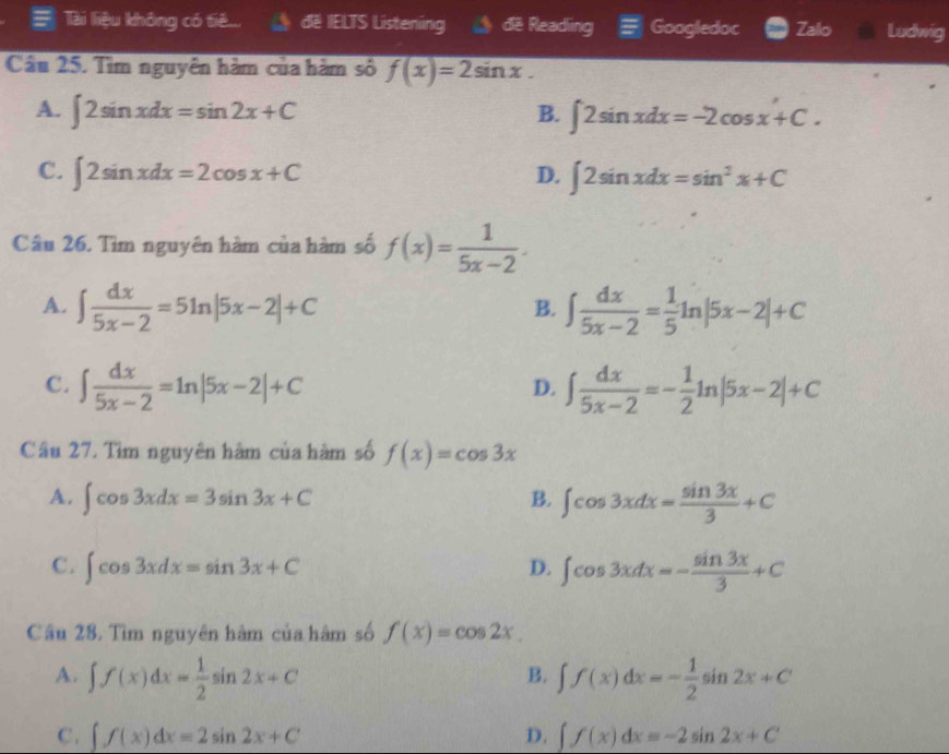 Tài liệu không có tiế... đE IELTS Listening đe Reading Googledoc Zalo Ludwig
Câu 25. Tìm nguyên hàm của hàm số f(x)=2sin x.
A. ∈t 2sin xdx=sin 2x+C B. ∈t 2sin xdx=-2cos x+C.
C. ∈t 2sin xdx=2cos x+C D. ∈t 2sin xdx=sin^2x+C
Câu 26. Tìm nguyên hàm của hàm số f(x)= 1/5x-2 .
A. ∈t  dx/5x-2 =5ln |5x-2|+C ∈t  dx/5x-2 = 1/5 ln |5x-2|+C
B.
C. ∈t  dx/5x-2 =ln |5x-2|+C ∈t  dx/5x-2 =- 1/2 ln |5x-2|+C
D.
Câu 27. Tìm nguyên hàm của hàm số f(x)=cos 3x
A. ∈t cos 3xdx=3sin 3x+C B. ∈t cos 3xdx= sin 3x/3 +C
C. ∈t cos 3xdx=sin 3x+C D. ∈t cos 3xdx=- sin 3x/3 +C
Câu 28. Tìm nguyên hàm của hàm số f(x)=cos 2x
A. ∈t f(x)dx= 1/2 sin 2x+C ∈t f(x)dx=- 1/2 sin 2x+C
B.
C. ∈t f(x)dx=2sin 2x+C D. ∈t f(x)dx=-2sin 2x+C