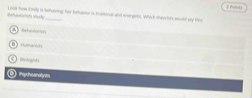 Look how Emily is behaving; her behavior is irrational and energetic. Which theorists would say this:
Behaviorists study_ 1
A Behaviorists
B Humanists
C Biologists
D Psychoanalysts