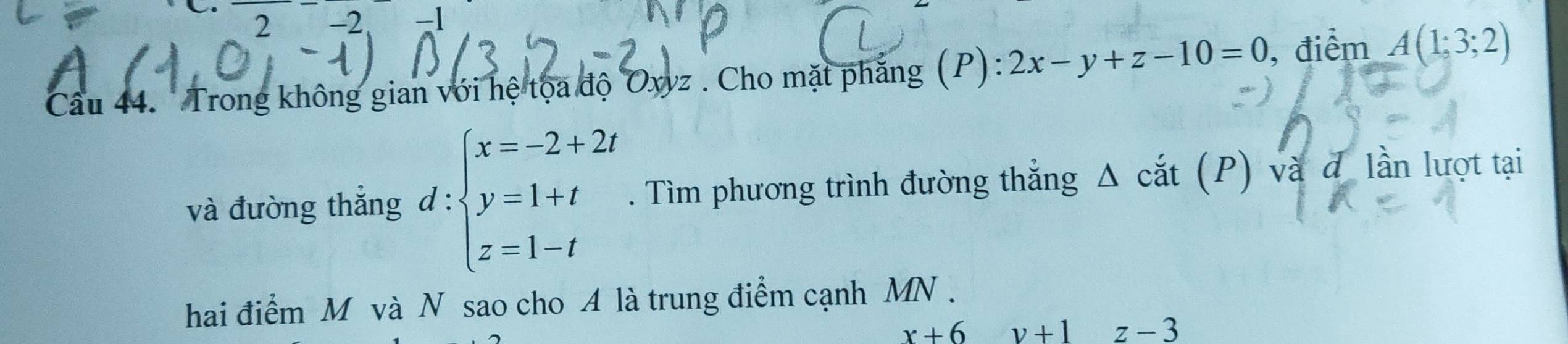 2 −2. -1 
Câu 44. Trong không gian với hệ tọa độ Oxyz. Cho mặt phẳng (P): 2x-y+z-10=0 , điểm A(1;3;2)
và đường thắng d:beginarrayl x=-2+2t y=1+t z=1-tendarray.. Tìm phương trình đường thẳng Δ cắt (P) và đ lần lượt tại 
hai điểm M và N sao cho A là trung điểm cạnh MN.
x+6 v+1z-3