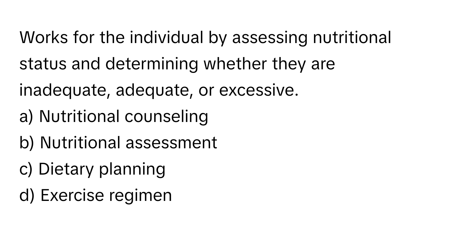 Works for the individual by assessing nutritional status and determining whether they are inadequate, adequate, or excessive. 
a) Nutritional counseling 
b) Nutritional assessment 
c) Dietary planning 
d) Exercise regimen