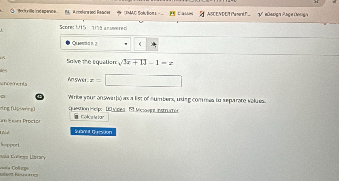 Beckville Independe R Accelerated Reader DMAC Solutions Classes ASCENDER ParentP. √ eDesign Page Design 
Score: 1/15 1/16 answered 
Question 2 < 
us 
Solve the equation:  sqrt(3x+13)-1=x
les 
Answer: x= a_1+a_2= □ /□  
uncements 
es 42 Write your answer(s) as a list of numbers, using commas to separate values. 
ring (Upswing) Question Help: - Video - Message instructor 
Calculator 
are Exam Proctor 
tAid Submit Question 
Support 
nola College Library 
nnia Coßege 
udent Resources