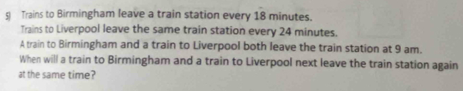 Trains to Birmingham leave a train station every 18 minutes. 
Trains to Liverpool leave the same train station every 24 minutes. 
A train to Birmingham and a train to Liverpool both leave the train station at 9 am. 
When will a train to Birmingham and a train to Liverpool next leave the train station again 
at the same time?