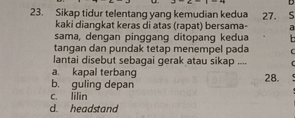 Sikap tidur telentang yang kemudian kedua 27. S
kaki diangkat keras di atas (rapat) bersama- a
sama, dengan pinggang ditopang kedua
tangan dan pundak tetap menempel pada C
lantai disebut sebagai gerak atau sikap .... C
a. kapal terbang 28.
b. guling depan
c. lilin
d. headstand