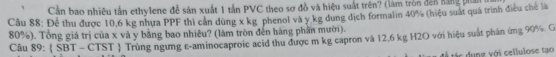 Cần bao nhiêu tấn ethylene để sản xuất 1 tấn PVC theo sơ đồ và hiệu suất trên? (làm tròn đến hàng phản 
Câu 88: Để thu được 10,6 kg nhựa PPF thì cần dùng x kg phenol và y kg dung dịch formalin 40% (hiệu suất quá trình điều chế là
80%). Tổng giá trị của x và y bằng bao nhiêu? (làm tròn đến hàng phần mười). 
Câu 89:  SBT-CTST  Trùng ngưng ε-aminocaproic acid thu được m kg capron và 12,6 kg H2O với hiệu suất phản ứng 90%. G 
tá c n g với cellulose tạo