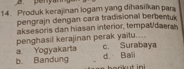 penyann
14.Produk kerajinan logam yang dihasilkan para
pengrajn dengan cara tradisional berbentuk
aksesoris dan hiasan interior, tempat/daerah
penghasil kerajinan perak yaitu....
a. Yogyakarta c. Surabaya
b. Bandung d. Bali