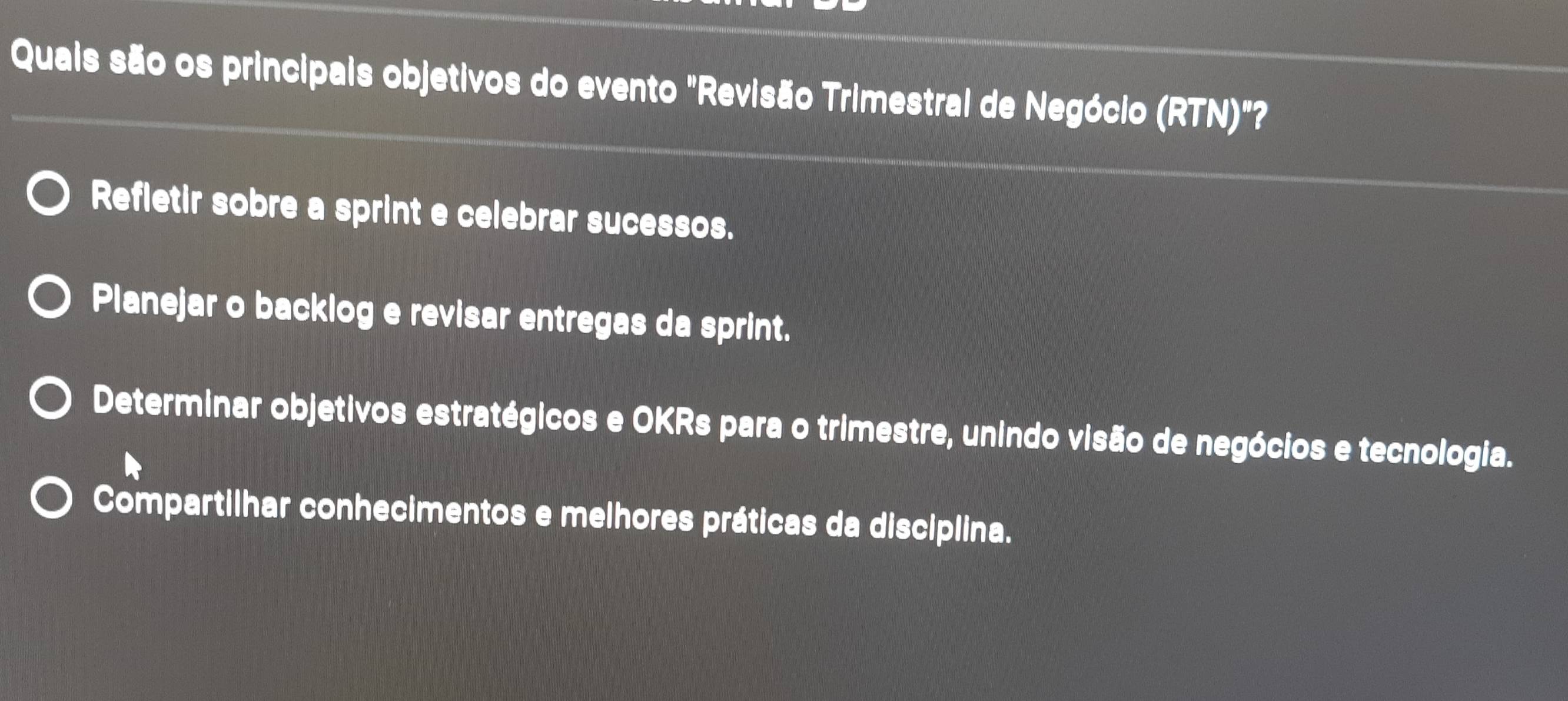 Quais são os principais objetivos do evento "Revisão Trimestral de Negócio (RTN)"
Refletir sobre a sprint e celebrar sucessos.
Planejar o backlog e revisar entregas da sprint.
Determinar objetivos estratégicos e OKRs para o trimestre, unindo visão de negócios e tecnologia.
Compartilhar conhecimentos e melhores práticas da disciplina.