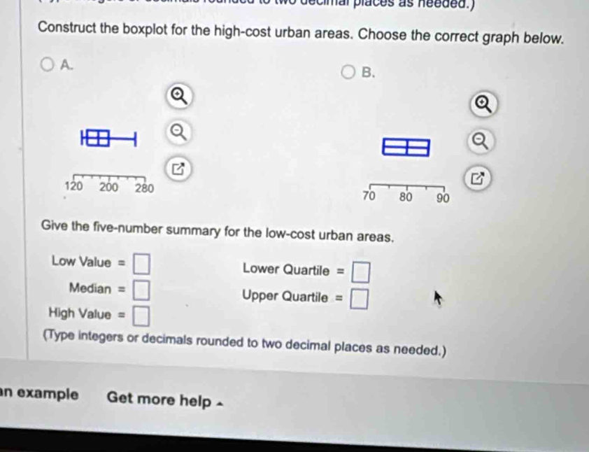 cimal places as needed.) 
Construct the boxplot for the high-cost urban areas. Choose the correct graph below. 
A. 
B. 

Give the five-number summary for the low-cost urban areas.
Low Value = □ Lower Quartile =□
Median = □ Upper Quartile =□
High Value = □
(Type integers or decimals rounded to two decimal places as needed.) 
n example Get more help