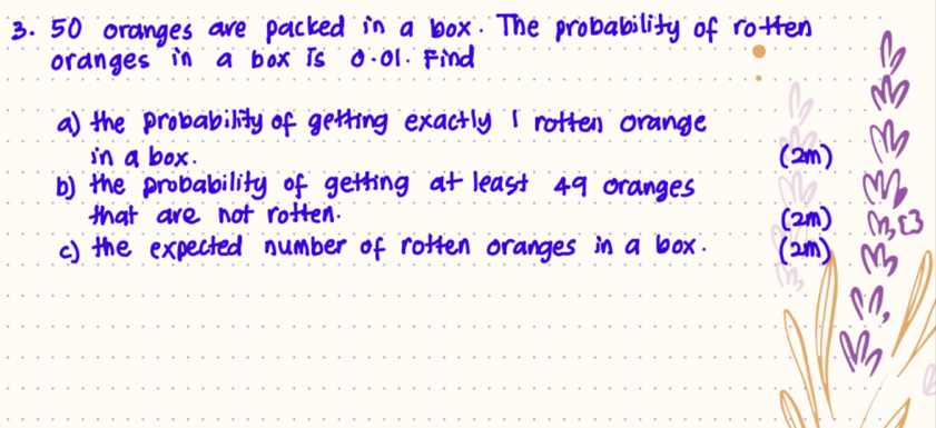 50 oranges are packed in a box. The probability of rotten 
oranges in a box is 0:01. Find 
a the probability of getting exactly 1 roften orange 
in a box. (2m) 
b) the probability of getting at least 49 oranges 
3. 
that are not rotten. (2m) 
c) the expected number of rotten oranges in a box. (2m) M (, c3