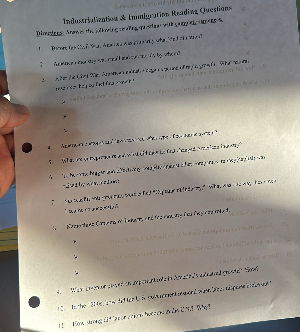 Industrialization & Immigration Reading Questions 
Directions: Answer the following reading questions with complete sentences. 
1. Before the Civil War, America was primarily what kind of nation? 
2. American industry was small and run mostly by whom? 
a l 
3. After the Civil War, American industry began a period of rapid growth. What natural 
resources helped fuel this growth? 
Lesitio lεiπεύbπί tο dịνοτη bίqει οdtο πυгςτ ε 2ς όοτ 00 1a amo[d01q 59π ai 
4. American customs and laws favored what type of economic system? 
5. What are entrepreneurs and what did they do that changed American industry? 
6. To become bigger and effectively compete against other companies, money(capital) was 
raised by what method? 
7. Successful entrepreneurs were called “Captains of Industry.” What was one way these men 
became so successful? 
8. Name three Captains of Industry and the industry that they controlled. 
9. What inventor played an important role in America’s industrial growth? How? 
10. In the 1800s, how did the U.S. government respond when labor disputes broke out? 
11. How strong did labor unions become in the U.S.? Why?