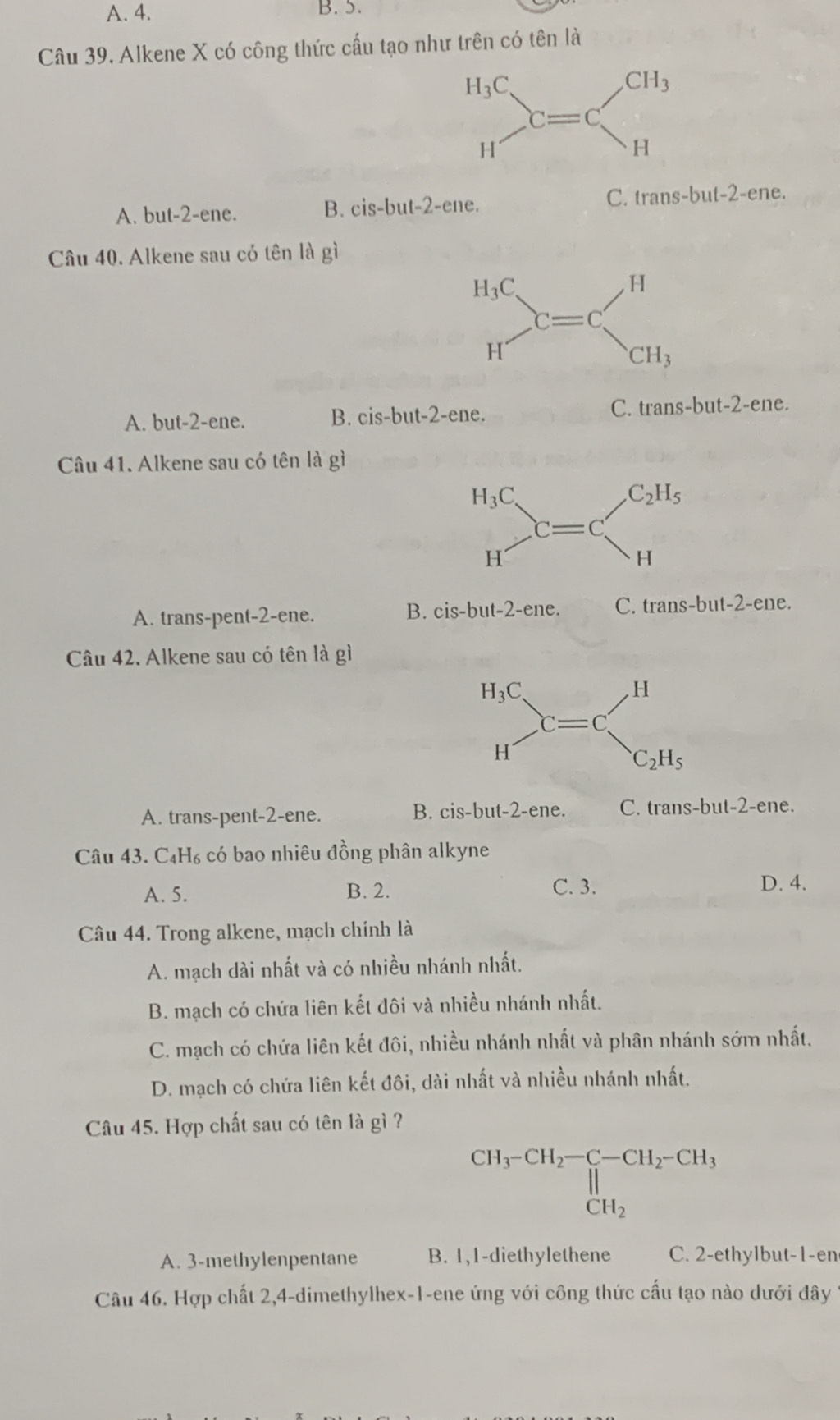 A. 4. B. 5.
Câu 39. Alkene X có công thức cấu tạo như trên có tên là
A. but-2-ene. ne. C. trans-but-2-ene.
B. cis-but-2-c
Câu 40. Alkene sau có tên là gì
A. but-2-ene. B. cis-but-2-ene. C. trans-but-2-ene 、
Câu 41. Alkene sau có tên là gì
A. trans-pent-2-ene.
B. cis-but-2-ene. C. trans-b ut-2-ene.
Câu 42. Alkene sau có tên là gì
A. trans-pent-2-ene. B. cis-but-2-ene 、 C. t rans-but-2 -ene.
Câu 43. C₄H₆ có bao nhiêu đồng phân alkyne
A. 5. B. 2. C. 3. D. 4.
Câu 44. Trong alkene, mạch chính là
A. mạch dài nhất và có nhiều nhánh nhất.
B. mạch có chứa liên kết đôi và nhiều nhánh nhất.
C. mạch có chứa liên kết đôi, nhiều nhánh nhất và phân nhánh sớm nhất.
D. mạch có chứa liên kết đôi, dài nhất và nhiều nhánh nhất.
Câu 45. Hợp chất sau có tên là gì ?
CH_3-CH_2-C-CH_2-CH_3 H_2
A. 3-methylenpentane B. 1,1-diethylethene C. 2-ethylbut-1-en
Câu 46. Hợp chất 2,4-dimethylhex-1-ene ứng với công thức cấu tạo nào dưới đây