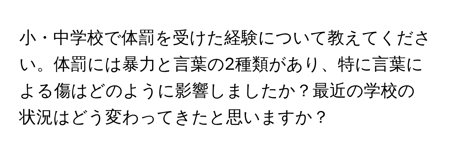 小・中学校で体罰を受けた経験について教えてください。体罰には暴力と言葉の2種類があり、特に言葉による傷はどのように影響しましたか？最近の学校の状況はどう変わってきたと思いますか？