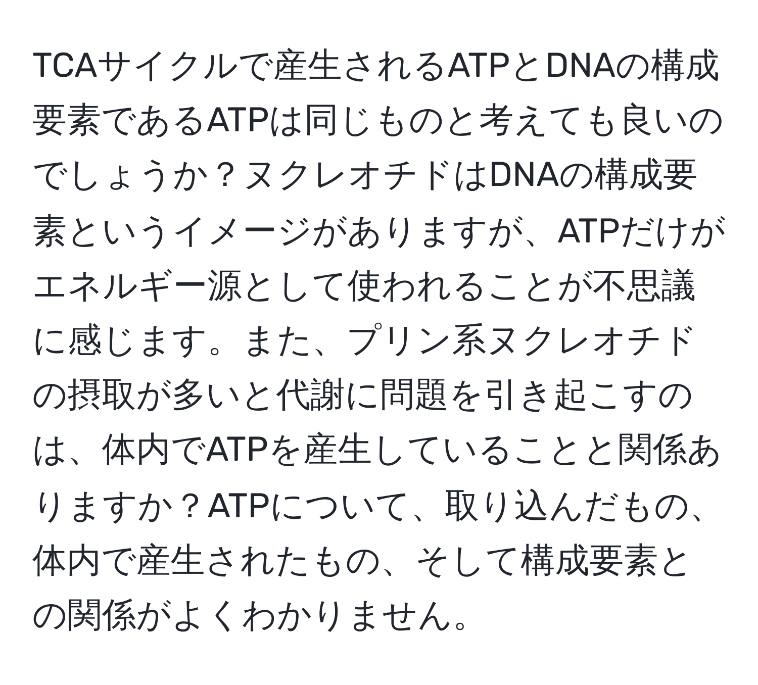 TCAサイクルで産生されるATPとDNAの構成要素であるATPは同じものと考えても良いのでしょうか？ヌクレオチドはDNAの構成要素というイメージがありますが、ATPだけがエネルギー源として使われることが不思議に感じます。また、プリン系ヌクレオチドの摂取が多いと代謝に問題を引き起こすのは、体内でATPを産生していることと関係ありますか？ATPについて、取り込んだもの、体内で産生されたもの、そして構成要素との関係がよくわかりません。