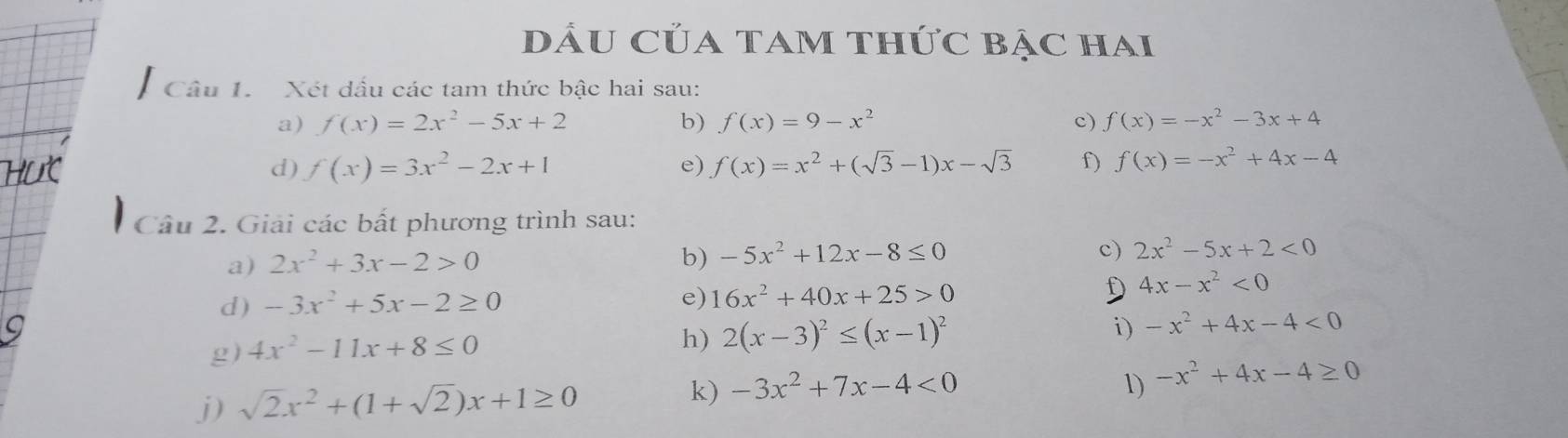 DU Của TAM Thức BẠc hai 
Câu 1. Xét dấu các tam thức bậc hai sau: 
a) f(x)=2x^2-5x+2 b) f(x)=9-x^2 c) f(x)=-x^2-3x+4
d) f(x)=3x^2-2x+1 e) f(x)=x^2+(sqrt(3)-1)x-sqrt(3) f) f(x)=-x^2+4x-4
Câu 2. Giải các bất phương trình sau: 
a) 2x^2+3x-2>0
b) -5x^2+12x-8≤ 0
c) 2x^2-5x+2<0</tex> 
d) -3x^2+5x-2≥ 0 f 4x-x^2<0</tex> 
e) 16x^2+40x+25>0
i) 
g) 4x^2-11x+8≤ 0
h) 2(x-3)^2≤ (x-1)^2 -x^2+4x-4<0</tex> 
1) 
j) sqrt(2)x^2+(1+sqrt(2))x+1≥ 0 k) -3x^2+7x-4<0</tex> -x^2+4x-4≥ 0