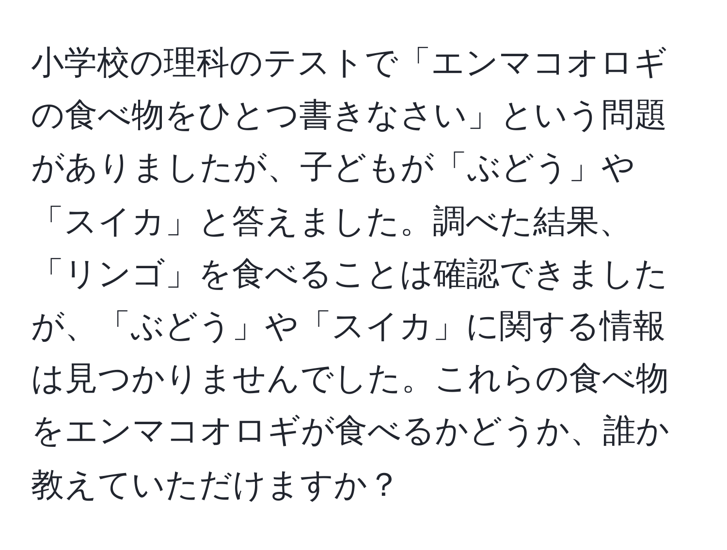 小学校の理科のテストで「エンマコオロギの食べ物をひとつ書きなさい」という問題がありましたが、子どもが「ぶどう」や「スイカ」と答えました。調べた結果、「リンゴ」を食べることは確認できましたが、「ぶどう」や「スイカ」に関する情報は見つかりませんでした。これらの食べ物をエンマコオロギが食べるかどうか、誰か教えていただけますか？