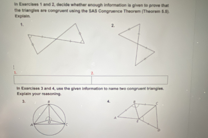 in Exercises 1 and 2, decide whether enough information is given to prove that 
the triangles are congruent using the SAS Congruence Theorem (Theorem 5.5). 
Explain. 
2. 
1. 
2. 
In Exercises 3 and 4, use the given information to name two congruent triangles. 
Explain your reasoning. 
3. 4.