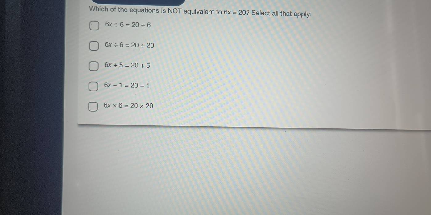 Which of the equations is NOT equivalent to 6x=20 ? Select all that apply.
6x/ 6=20/ 6
6x/ 6=20/ 20
6x+5=20+5
6x-1=20-1
6x* 6=20* 20