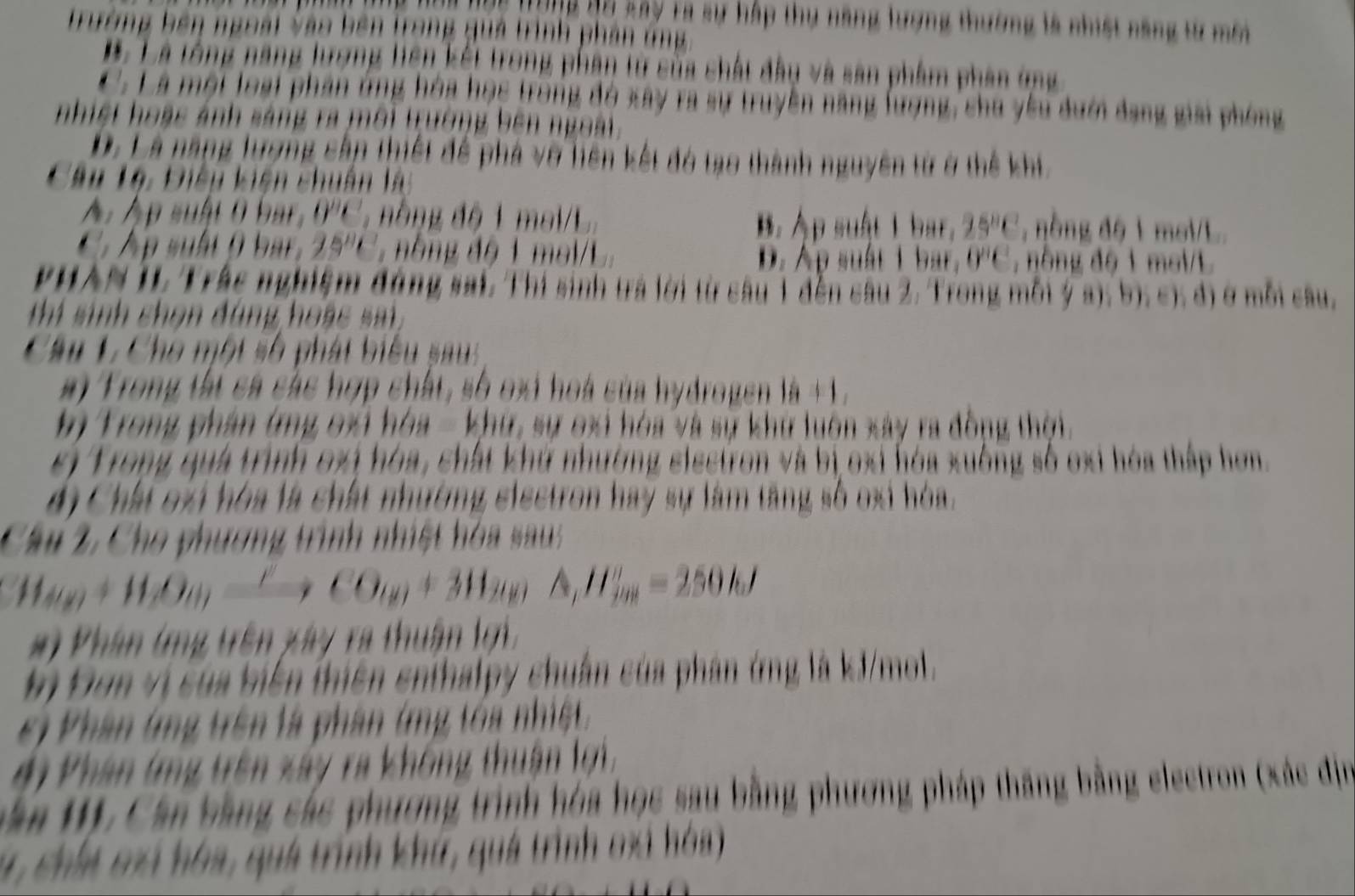 ng Bu say Ta sự hấp thụ năng lượng thường là nhiệt năng từ môi
Trường bên ngoài vào bên trong quả trình phản ứng
* Là tổng năng lượng liên kết trong phân tử sủa chất đầy và sản phẩm phân ứng
C. Là một loại phần ứng hòa học trong đó xây ra sự truyền năng lượng, chu yêu dướ đang giải phóng
nhiết hoàc ảnh sáng ra môi trường bên ngoài.
D. Là năng lượng cấp thiết để phá vỡ liên kết đó tạo thành nguyên tử ở thể khi,
Têu Lê: Điêu kiên chuân là
A. Áp suật 0 bar, 0''C. nằng độ 1 mal L. B. Áp suật 1 bar, 25°C , nòng độ 1 moi/L
A p suất (  b r . 25^8 *   nhng độ 1 mai/L. D. Ap suất 1 bar. 0^nc^2 , nông độ 1 mol/L
PHAN II Trắc nghiệm động sai. Thí sinh trả lời từ câu 1 đến câu 2. Trong mỗi ý a); b); c); đ) ở mỗi câu,
thí sinh chọn đùng hoac sa 
Câu L Cho một số phát biểu sau 
m Trong tất cá các hợp chất, số oại hoà của hydrogen là +1.
ị Trong phần ứng oxi hóa - khư, sự oxi hóa và sự khử luôn xây ra đồng thời.
sị Trong quá trình oxị hóa, chất khứ nhường sisctron và bị oxi hóa xuông số oxi hóa thấp hơn.
4ị Chất oài hòa là chất nhường eiectron hay sự làm tăng số oxi hóa.
Câu 2, Cho phương trình nhiệt hóa sau
H_ay+H_beta Oy_0to CO_(y)+311_2yA,H_fy)=250kJ
# ) Phân (ng trên xây ra thuân lợi
ị Đơn vị của biến thiên enthalpy chuẩn của phân ứng là kJ/mol.
e) Phân (mg trên là phân (ng tóa nhiệt.
#i Phân lng trên xây ra không thuận lợi,
ăn 1). Cần bằng các phương trình hóa học sau bằng phương pháp thăng bằng electron (xác địn
1, chii có hóa, quá trình khứ, quá trình oxi hóa