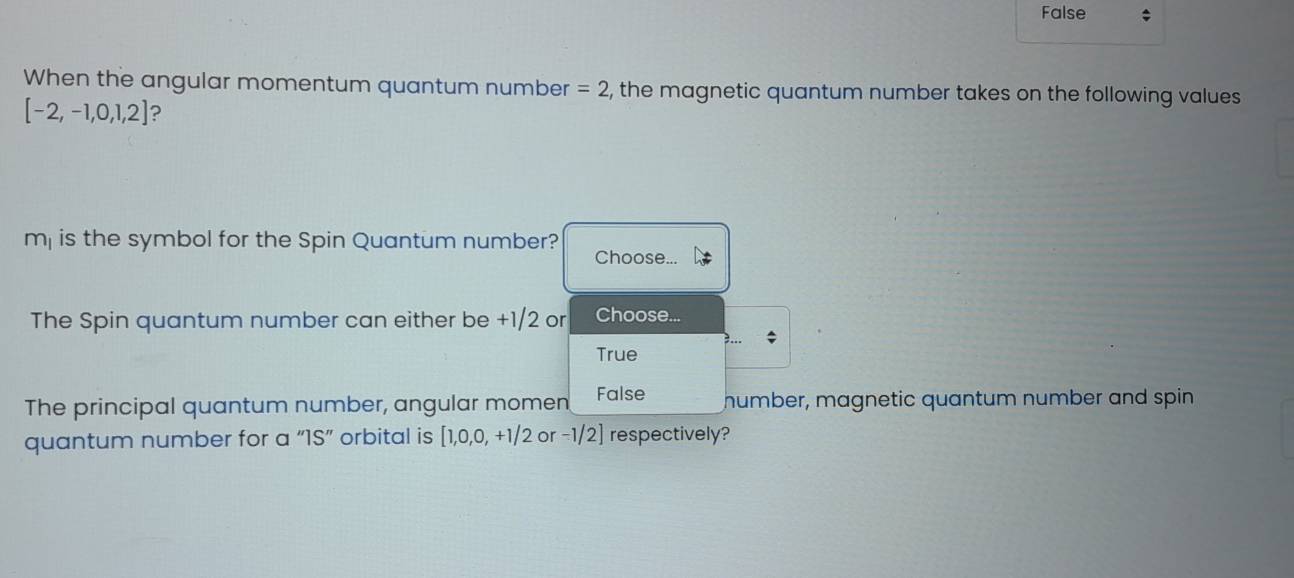 False ;
When the angular momentum quantum number =2 , the magnetic quantum number takes on the following values
[-2,-1,0,1,2] ?
m_1 is the symbol for the Spin Quantum number? Choose...
The Spin quantum number can either be +1/2 or Choose...
True
The principal quantum number, angular momen False humber, magnetic quantum number and spin
quantum number for a 1S' orbital is [1,0,0,+1/2 or -1/2] respectively?